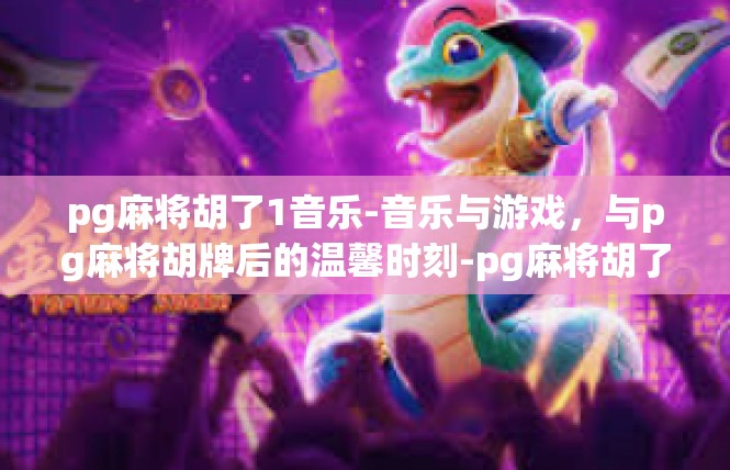 pg麻将胡了1音乐-音乐与游戏，与pg麻将胡牌后的温馨时刻-pg麻将胡了1音乐