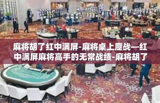 麻将胡了红中满屏-麻将桌上鏖战—红中满屏麻将高手的无常战绩-麻将胡了红中满屏