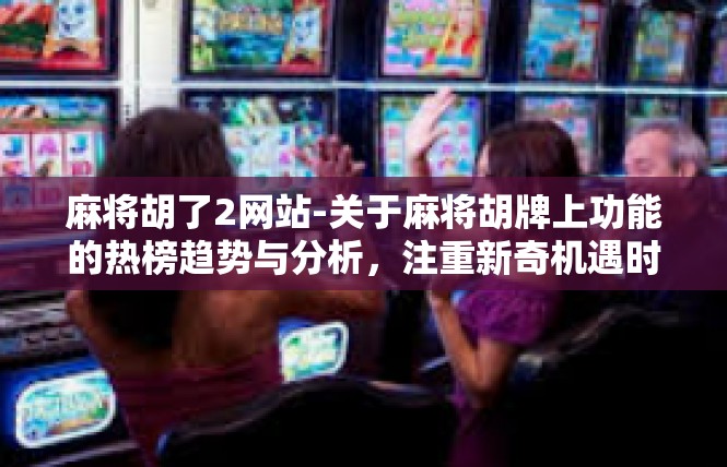 麻将胡了2网站-关于麻将胡牌上功能的热榜趋势与分析，注重新奇机遇时代的惊喜攻略-麻将胡了2网站