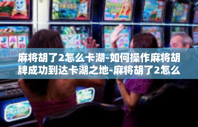 麻将胡了2怎么卡湖-如何操作麻将胡牌成功到达卡湖之地-麻将胡了2怎么卡湖