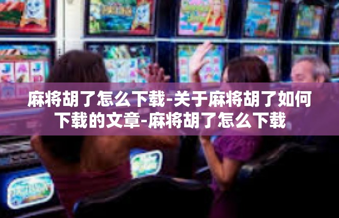 麻将胡了怎么下载-关于麻将胡了如何下载的文章-麻将胡了怎么下载