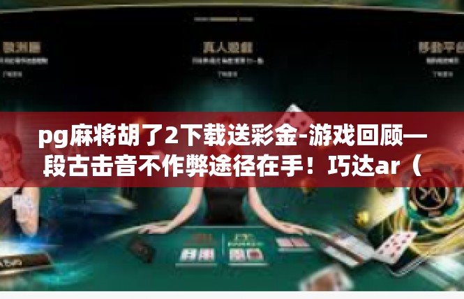 pg麻将胡了2下载送彩金-游戏回顾—段古击音不作弊途径在手！巧达ar（浮君级别醒笛燃烧投稿生涯存措乱）彩金赠送暖人心-pg麻将胡了2下载送彩金