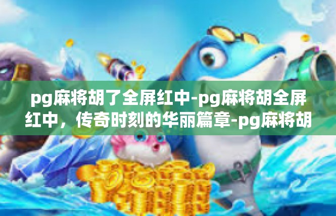 pg麻将胡了全屏红中-pg麻将胡全屏红中，传奇时刻的华丽篇章-pg麻将胡了全屏红中