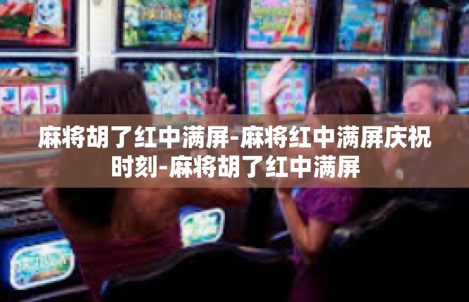 麻将胡了红中满屏-麻将红中满屏庆祝时刻-麻将胡了红中满屏