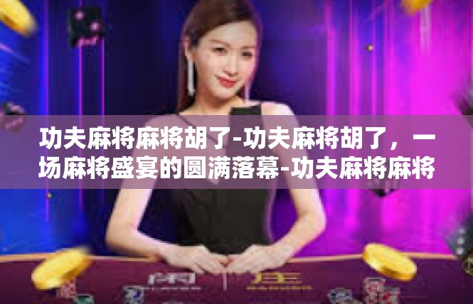 功夫麻将麻将胡了-功夫麻将胡了，一场麻将盛宴的圆满落幕-功夫麻将麻将胡了