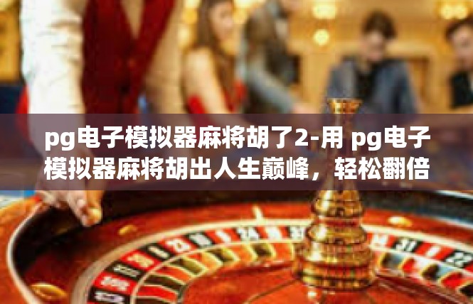 pg电子模拟器麻将胡了2-用 pg电子模拟器麻将胡出人生巅峰，轻松翻倍获利-pg电子模拟器麻将胡了2