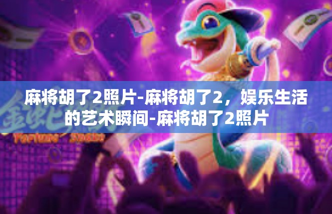 麻将胡了2照片-麻将胡了2，娱乐生活的艺术瞬间-麻将胡了2照片