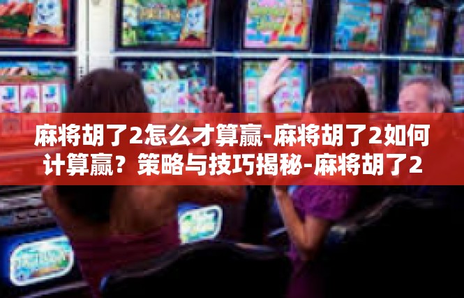 麻将胡了2怎么才算赢-麻将胡了2如何计算赢？策略与技巧揭秘-麻将胡了2怎么才算赢