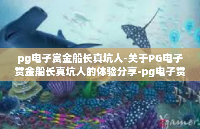 pg电子赏金船长真坑人-关于PG电子赏金船长真坑人的体验分享-pg电子赏金船长真坑人