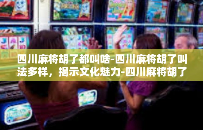 四川麻将胡了都叫啥-四川麻将胡了叫法多样，揭示文化魅力-四川麻将胡了都叫啥