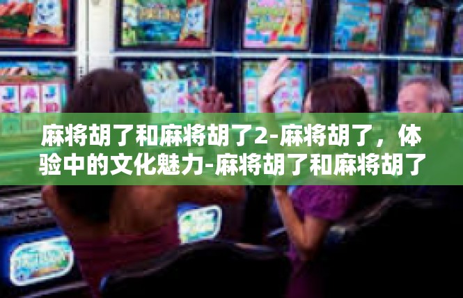 麻将胡了和麻将胡了2-麻将胡了，体验中的文化魅力-麻将胡了和麻将胡了2