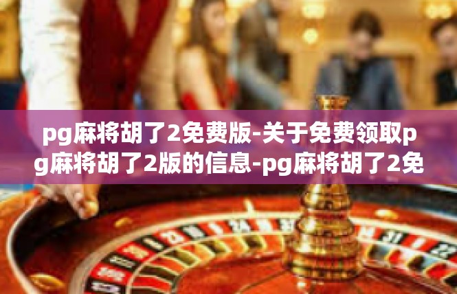 pg麻将胡了2免费版-关于免费领取pg麻将胡了2版的信息-pg麻将胡了2免费版