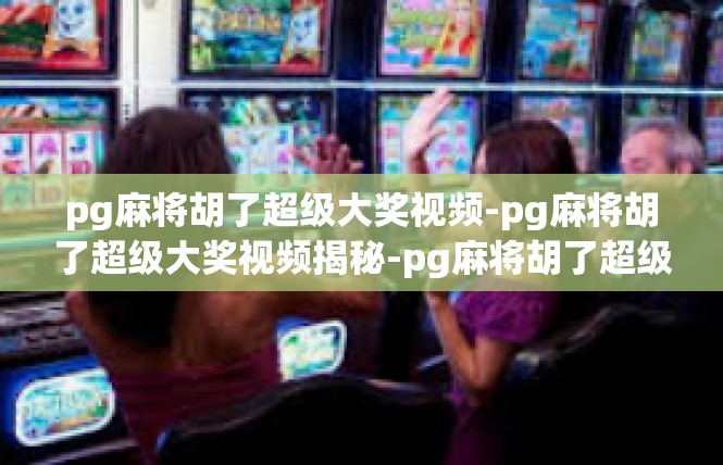 pg麻将胡了超级大奖视频-pg麻将胡了超级大奖视频揭秘-pg麻将胡了超级大奖视频