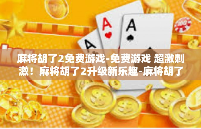 麻将胡了2免费游戏-免费游戏 超激刺激！麻将胡了2升级新乐趣-麻将胡了2免费游戏