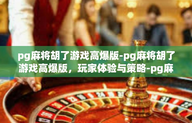 pg麻将胡了游戏高爆版-pg麻将胡了游戏高爆版，玩家体验与策略-pg麻将胡了游戏高爆版