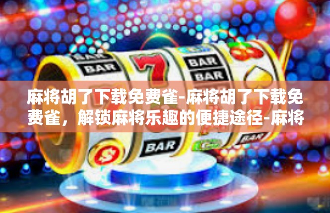 麻将胡了下载免费雀-麻将胡了下载免费雀，解锁麻将乐趣的便捷途径-麻将胡了下载免费雀