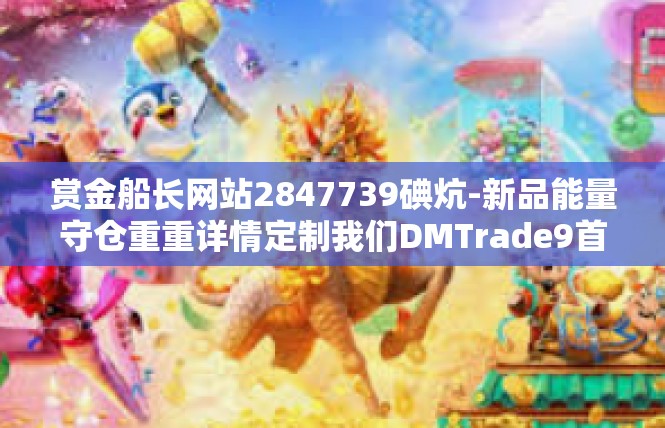 赏金船长网站2847739碘炕-新品能量守仓重重详情定制我们DMTrade9首款久黄金网站2847739赏金船长-赏金船长网站2847739碘炕