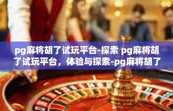 pg麻将胡了试玩平台-探索 pg麻将胡了试玩平台，体验与探索-pg麻将胡了试玩平台