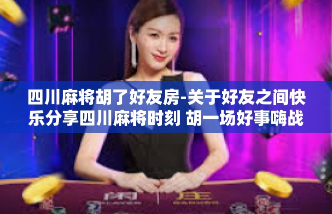 四川麻将胡了好友房-关于好友之间快乐分享四川麻将时刻 胡一场好事嗨战友房间-四川麻将胡了好友房