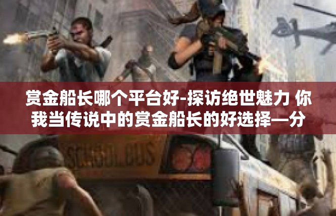 赏金船长哪个平台好-探访绝世魅力 你我当传说中的赏金船长的好选择—分别在哪个平台上安全又能免费点得技能机会均等？赏金船长哪个平台好