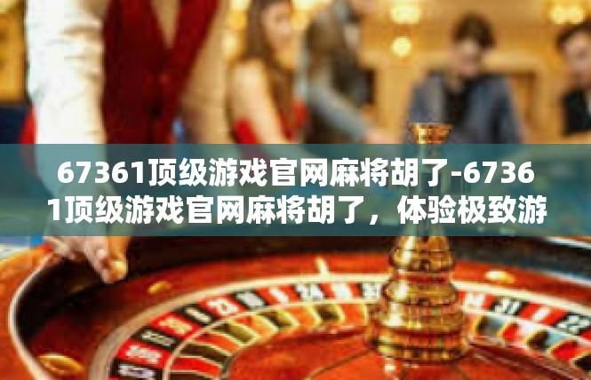 67361顶级游戏官网麻将胡了-67361顶级游戏官网麻将胡了，体验极致游戏乐趣-67361顶级游戏官网麻将胡了
