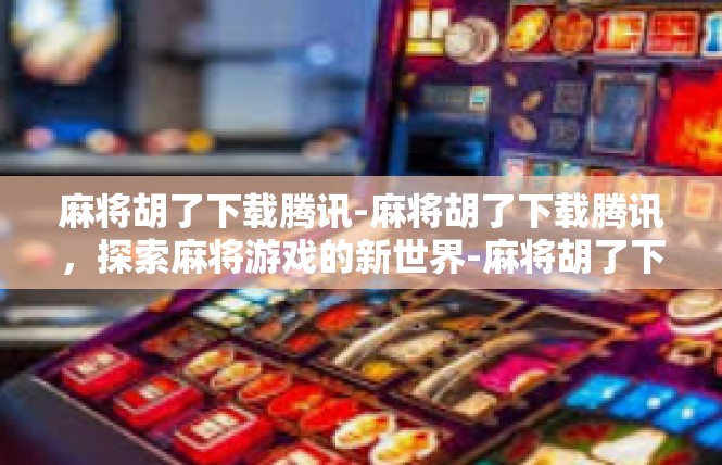 麻将胡了下载腾讯-麻将胡了下载腾讯，探索麻将游戏的新世界-麻将胡了下载腾讯