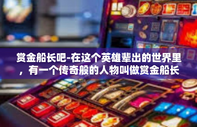 赏金船长吧-在这个英雄辈出的世界里，有一个传奇般的人物叫做赏金船长。他的传奇故事跨越四海，传遍了每个追求梦想的勇者。让我们跟随他的足迹，一起来了解这位独具魅力的人物。赏金船长吧
