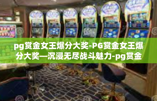 pg赏金女王爆分大奖-PG赏金女王爆分大奖—沉浸无尽战斗魅力-pg赏金女王爆分大奖