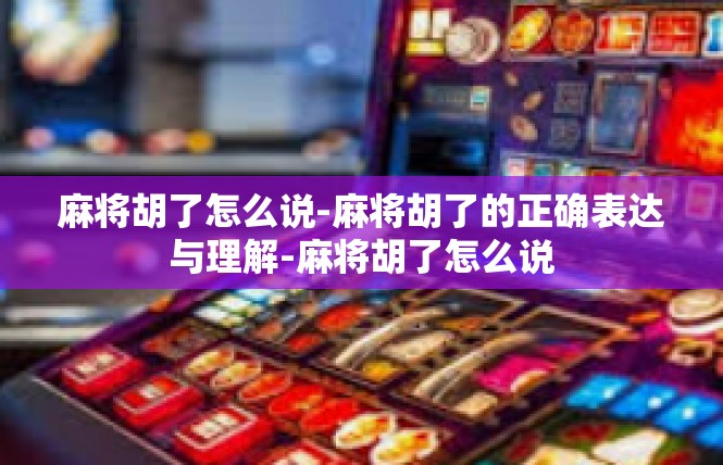 麻将胡了怎么说-麻将胡了的正确表达与理解-麻将胡了怎么说