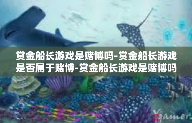 赏金船长游戏是赌博吗-赏金船长游戏是否属于赌博-赏金船长游戏是赌博吗