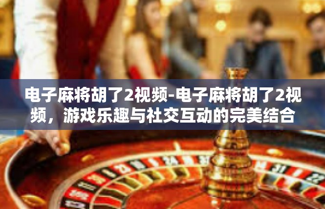 电子麻将胡了2视频-电子麻将胡了2视频，游戏乐趣与社交互动的完美结合-电子麻将胡了2视频