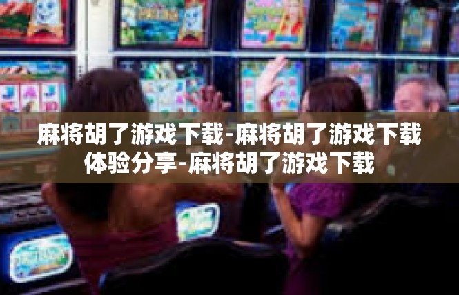 麻将胡了游戏下载-麻将胡了游戏下载体验分享-麻将胡了游戏下载