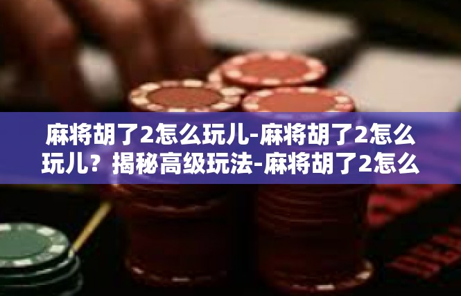 麻将胡了2怎么玩儿-麻将胡了2怎么玩儿？揭秘高级玩法-麻将胡了2怎么玩儿