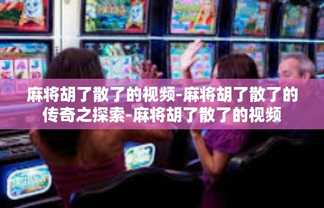 麻将胡了散了的视频-麻将胡了散了的传奇之探索-麻将胡了散了的视频