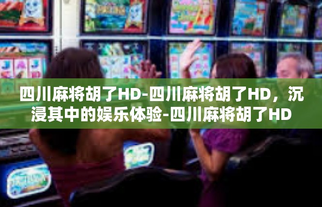 四川麻将胡了HD-四川麻将胡了HD，沉浸其中的娱乐体验-四川麻将胡了HD