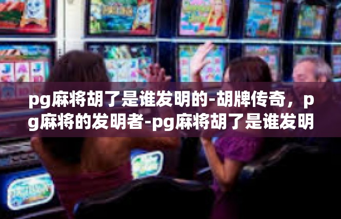 pg麻将胡了是谁发明的-胡牌传奇，pg麻将的发明者-pg麻将胡了是谁发明的