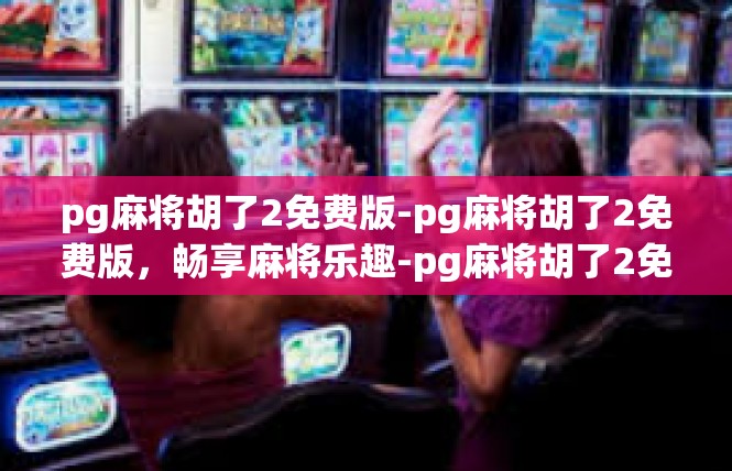 pg麻将胡了2免费版-pg麻将胡了2免费版，畅享麻将乐趣-pg麻将胡了2免费版