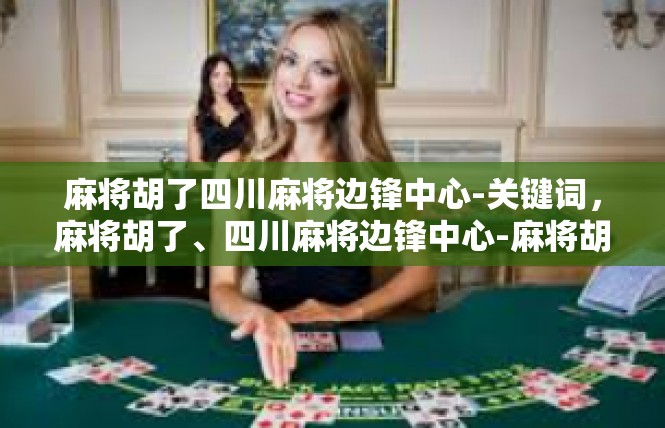 麻将胡了四川麻将边锋中心-关键词，麻将胡了、四川麻将边锋中心-麻将胡了四川麻将边锋中心
