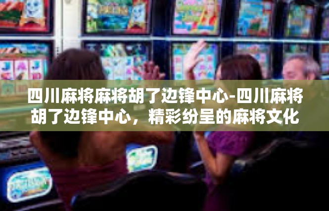 四川麻将麻将胡了边锋中心-四川麻将胡了边锋中心，精彩纷呈的麻将文化盛宴-四川麻将麻将胡了边锋中心